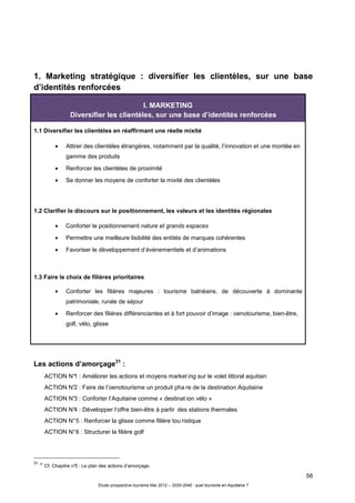 58
Étude prospective tourisme Mai 2012 – 2020-2040 : quel tourisme en Aquitaine ?
1. Marketing stratégique : diversifier les clientèles, sur une base
d’identités renforcées
Les actions d’amorçage31
:
ACTION N°1 : Améliorer les actions et moyens market ing sur le volet littoral aquitain
ACTION N°2 : Faire de l’oenotourisme un produit pha re de la destination Aquitaine
ACTION N°3 : Conforter l’Aquitaine comme « destinat ion vélo »
ACTION N°4 : Développer l’offre bien-être à partir des stations thermales
ACTION N°5 : Renforcer la glisse comme filière tou ristique
ACTION N°6 : Structurer la filière golf
31 31
Cf. Chapitre n°5 : Le plan des actions d’amorçage.
I. MARKETING
Diversifier les clientèles, sur une base d’identités renforcées
1.1 Diversifier les clientèles en réaffirmant une réelle mixité
• Attirer des clientèles étrangères, notamment par la qualité, l’innovation et une montée en
gamme des produits
• Renforcer les clientèles de proximité
• Se donner les moyens de conforter la mixité des clientèles
1.2 Clarifier le discours sur le positionnement, les valeurs et les identités régionales
• Conforter le positionnement nature et grands espaces
• Permettre une meilleure lisibilité des entités de marques cohérentes
• Favoriser le développement d’événementiels et d’animations
1.3 Faire le choix de filières prioritaires
• Conforter les filières majeures : tourisme balnéaire, de découverte à dominante
patrimoniale, rurale de séjour
• Renforcer des filières différenciantes et à fort pouvoir d’image : oenotourisme, bien-être,
golf, vélo, glisse
 