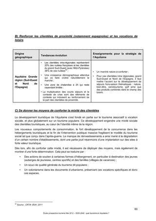 60
Étude prospective tourisme Mai 2012 – 2020-2040 : quel tourisme en Aquitaine ?
B) Renforcer les clientèles de proximité (notamment espagnoles) et les vocations de
loisirs
Origine
géographique
Tendances évolution
Enseignements pour la stratégie de
l’Aquitaine
Aquitaine Grande
région (Sud-Ouest
et Nord de
l’Espagne)
• Les clientèles intra-régionales représentent
20% des nuitées françaises et les clientèles
du grand Sud-Ouest (avec Midi-Pyrénées)
36% de ces nuitées
32
;
• Une croissance démographique attendue
qui va faire croitre naturellement le
marché ;
• Une zone de chalandise à 2h qui reste
cependant limitée ;
• La multiplication des courts séjours et le
contexte de crise sont des éléments de
contexte qui induisent au renforcement de
la part des clientèles de proximité.
• Un marché nature à conforter ;
• Pour ces clientèles intra régionales, grand
Sud-Ouest et Nord de l’Espagne, il faut
mettre l’accent sur le développement de
séjours hors-saison thématiques : nature,
bien-être, oenotourisme, golf ainsi que
des produits combinés dans le champ des
loisirs.
C) Se donner les moyens de conforter la mixité des clientèles
Le développement touristique de l’Aquitaine s’est fondé en partie sur le tourisme associatif à vocation
sociale, et plus globalement sur un tourisme populaire. Ce développement engendre une mixité sociale
des clientèles touristiques, au cœur de l’identité même de la région.
Les nouveaux comportements de consommation, le fort développement de la concurrence dans les
hébergements touristiques et la fin de l’intervention publique massive fragilisent le modèle du tourisme
social tel que conçu dans l’après-guerre. Le manque de réinvestissements a ainsi mené à la dégradation
d’un certain nombre d’établissements, dont une partie jouit néanmoins d’une implantation sur des sites à
forte valeur touristique.
Dès lors, afin de conforter cette mixité, il est nécessaire de déployer des moyens, mais également de
montrer d’une forte détermination. Cela peut se traduire par :
• Des actions de soutien à certaines formes d’hébergement, en particulier à destination des jeunes
(auberges de jeunesse, centres sportifs) et des familles (villages de vacances) ;
• Un souci de qualité générale du tourisme dit populaire ;
• Un volontarisme dans les documents d’urbanisme, préservant ces vocations spécifiques et donc
ces espaces.
32
Source : CRTA- BVA- 2011
 