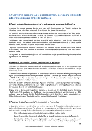 61
Étude prospective tourisme Mai 2012 – 2020-2040 : quel tourisme en Aquitaine ?
1.2 Clarifier le discours sur le positionnement, les valeurs et l’identité
autour d’une marque ombrelle Sud-Ouest
A) Conforter le positionnement nature et grands espaces, au service du bien-vivre
La nature, les grands espaces, l’océan sont des actifs fondamentaux de l’identité aquitaine. La
thématique nature est un liant fort au-delà de la diversité des sites et des situations.
Les questions environnementales et les milieux naturels peuvent être un marqueur positif de la région :
l’Aquitaine est un territoire susceptible d’incarner de nouveaux rapports Homme-nature, en plaçant la
qualité environnementale et les paysages au cœur des actions.
En parallèle, il est indispensable que ces arguments soient appliqués à des produits touristiques
attrayants : le surf a par exemple permis de réinventer les bains de mer et constitue de ce fait un point de
référence sur les nouveaux usages et imaginaires à conceptualiser.
L’Aquitaine peut incarner un bien-vivre construit sur ses traditions (terroirs, accueil, gastronomie, valeurs
du Sud-Ouest), mais aussi autour de la thématique santé/bien-être et une modernité saine avec le sport,
les loisirs nature…
Cet argument du bien vivre devrait pouvoir être décliné dans l’image globale de la Région et être un des
arguments de son attractivité.
B) Permettre une meilleure lisibilité de la destination Aquitaine
Aujourd’hui, les actions de communication sont écartelées entre des entités peu ou non pertinentes, une
appellation Aquitaine qui n’est pas revendiquée comme une marque touristique, des accroches d’image
liées au Sud-Ouest.
La référence au Sud-Ouest est pertinente en particulier sur le marché européen. Elle englobe une grande
région qui comprend (au moins) Midi Pyrénées et l’Aquitaine. C’est ainsi que les deux Régions ont décidé
en 2012 de formaliser et de faire vivre cette marque « Sud-Ouest » dans les secteurs de l’agro-
alimentaire, de l’artisanat et du tourisme.
Du fait des diversités territoriales, la marque Aquitaine est difficile à utiliser d’un point de vue touristique.
En revanche, la côte Aquitaine répond à une réalité géographique, avec comme particularité, la présence
des vagues et donc du surf sur toute sa longueur.
On peut ainsi se demander si l’appellation Aquitaine ne pourrait pas être destinée à la partie littorale du
« Sud-Ouest » ? On aurait ainsi le « Sud-Ouest » comme marque ombrelle du grand territoire et la « Côte
aquitaine » pour sa façade littorale. Cette Côte aquitaine serait déclinée en quatre « destinations » :
Médoc (Côte médocaine), Bassin d’Arcachon, Landes (Côte landaise), Pays basque.
C) Favoriser le développement d’événementiels et l’animation
Le diagnostic a mis en avant à la fois une tradition importante de fêtes et animations et une mise en
tourisme limitée de ces richesses. Par ailleurs, on remarque dans la société une recherche générale de
festif, de rencontres, d’éphémère… La réponse à ces besoins pourrait s’exprimer à travers :
• Une meilleure valorisation de l’existant et notamment de la tradition festive ;
• Le confortement des événements actuels (fête du fleuve à Bordeaux, marathon du Médoc…) ;
• Le fait d’être créatif sur des sujets légitimes (forêt des landes, gastronomie) ou non, s’inscrivant
alors dans des démarches d’expérience ou d’innovation culturelle et de création contemporaine.
 