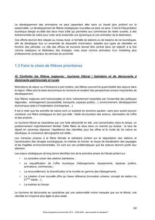 62
Étude prospective tourisme Mai 2012 – 2020-2040 : quel tourisme en Aquitaine ?
Le développement des animations ne peut cependant aller sans un travail plus profond sur la
saisonnalité. Le développement de filières stratégiques nouvelles va dans ce sens. C’est la fréquentation
touristique élargie au-delà des deux mois d’été qui permettra aux commerces de rester ouverts, à des
événementiels de naitre pour créer ainsi ensemble une dynamique et une animation de la destination.
Ces efforts devront être relayés au niveau local, à l’échelle de stations ou de bassins de vie touristiques,
afin de développer tout un ensemble de dispositifs d’animation, adaptés aux types de clientèles en
fonction des périodes. Le rôle des offices de tourisme devrait être central dans cet objectif, à la fois
comme catalyseur et fédérateur des énergies, mais aussi comme animateur d’un marketing plus
professionnel, producteur de services de proximité.
1.3 Faire le choix de filières prioritaires
A) Conforter les filières majeures : tourisme littoral / balnéaire et de découverte à
dominante patrimoniale et rurale
Motivations de séjour ou d’itinérance à part entière, ces filières couvrent la quasi-totalité des séjours dans
la région. Elles sont la base économique du tourisme et recèlent des perspectives encore importantes de
développement.
Ces filières majeures sont transversales et donc indirectement impactées par l’ensemble des politiques
régionales : aménagement (accessibilité, transports, espaces publics…), environnement, développement
économique (aide à l’implantation d’entreprises…).
Il est à noter que les activités de nature sont un substrat du tourisme aquitain, sans pour autant pouvoir
constituer une filière stratégique en tant que telle : faible structuration des acteurs, atomisation de l’offre
et des produits…
Le tourisme littoral se caractérise par une forte attractivité en été, une concentration dans le temps, un
positionnement majoritairement familial. Cette filière se situe dans un marché qui évolue : le taux de
départ en vacances régresse, l’appétence des clientèles pour les offres et le mode de vie nature se
développe, la croissance démographie est réelle...
Les menaces propres à la filière littorale et balnéaire portent sur la dégradation des stations et
l’accentuation des clivages sociologiques, la maitrise du foncier, le risque de banalisation des paysages
et les fragilités environnementales. Ce sont sur ces problématiques que les acteurs devront porter leur
attention.
Les enjeux stratégiques de long terme identifiés lors de la première phase de l’étude portent sur :
• Le caractère urbain des stations balnéaires ;
• La requalification de l’offre touristique (hébergements, équipements, espaces publics,
animations, commerces) ;
• Le renouvellement, la diversification et la montée en gamme des hébergements ;
• La création d’une nouvelle offre qui fasse référence (innovation urbaine, concept de station du
21
ème
siècle…) ;
• La maitrise du foncier.
Le tourisme de découverte se caractérise par une saisonnalité moins marquée que sur le littoral, une
clientèle en moyenne plus âgée et plus aisée.
 