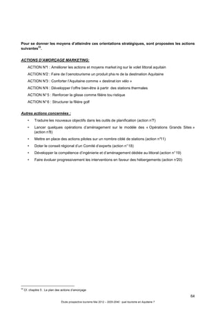64
Étude prospective tourisme Mai 2012 – 2020-2040 : quel tourisme en Aquitaine ?
Pour se donner les moyens d’atteindre ces orientations stratégiques, sont proposées les actions
suivantes
33
.
ACTIONS D’AMORÇAGE MARKETING:
ACTION N°1 : Améliorer les actions et moyens market ing sur le volet littoral aquitain
ACTION N°2 : Faire de l’oenotourisme un produit pha re de la destination Aquitaine
ACTION N°3 : Conforter l’Aquitaine comme « destinat ion vélo »
ACTION N°4 : Développer l’offre bien-être à partir des stations thermales
ACTION N°5 : Renforcer la glisse comme filière tou ristique
ACTION N°6 : Structurer la filière golf
Autres actions concernées :
• Traduire les nouveaux objectifs dans les outils de planification (action n°7)
• Lancer quelques opérations d’aménagement sur le modèle des « Opérations Grands Sites »
(action n°8)
• Mettre en place des actions pilotes sur un nombre ciblé de stations (action n°11)
• Doter le conseil régional d’un Comité d’experts (action n°18)
• Développer la compétence d’ingénierie et d’aménagement dédiée au littoral (action n°19)
• Faire évoluer progressivement les interventions en faveur des hébergements (action n°20)
33
Cf. chapitre 5 : Le plan des actions d’amorçage
 