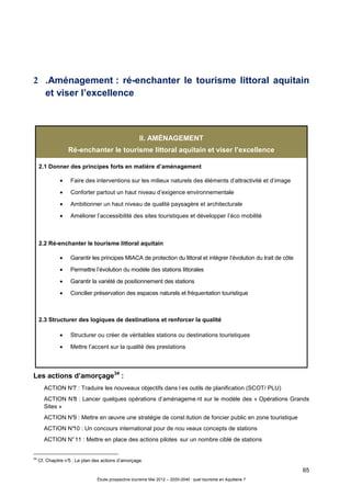 65
Étude prospective tourisme Mai 2012 – 2020-2040 : quel tourisme en Aquitaine ?
2 .Aménagement : ré-enchanter le tourisme littoral aquitain
et viser l’excellence
II. AMÉNAGEMENT
Ré-enchanter le tourisme littoral aquitain et viser l’excellence
2.1 Donner des principes forts en matière d’aménagement
• Faire des interventions sur les milieux naturels des éléments d’attractivité et d’image
• Conforter partout un haut niveau d’exigence environnementale
• Ambitionner un haut niveau de qualité paysagère et architecturale
• Améliorer l’accessibilité des sites touristiques et développer l’éco mobilité
2.2 Ré-enchanter le tourisme littoral aquitain
• Garantir les principes MIACA de protection du littoral et intégrer l’évolution du trait de côte
• Permettre l’évolution du modèle des stations littorales
• Garantir la variété de positionnement des stations
• Concilier préservation des espaces naturels et fréquentation touristique
2.3 Structurer des logiques de destinations et renforcer la qualité
• Structurer ou créer de véritables stations ou destinations touristiques
• Mettre l’accent sur la qualité des prestations
Les actions d’amorçage34
:
ACTION N°7 : Traduire les nouveaux objectifs dans l es outils de planification (SCOT/ PLU)
ACTION N°8 : Lancer quelques opérations d’aménageme nt sur le modèle des « Opérations Grands
Sites »
ACTION N°9 : Mettre en œuvre une stratégie de const itution de foncier public en zone touristique
ACTION N°10 : Un concours international pour de nou veaux concepts de stations
ACTION N°11 : Mettre en place des actions pilotes sur un nombre ciblé de stations
34
Cf. Chapitre n°5 : Le plan des actions d’amorçage.
 