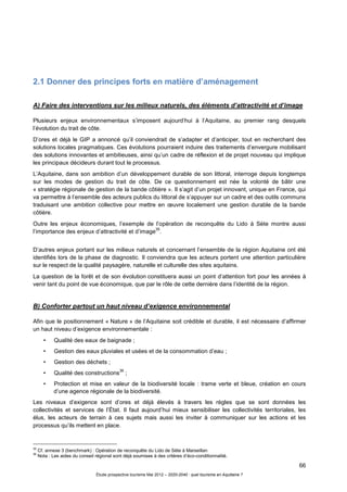 66
Étude prospective tourisme Mai 2012 – 2020-2040 : quel tourisme en Aquitaine ?
2.1 Donner des principes forts en matière d’aménagement
A) Faire des interventions sur les milieux naturels, des éléments d’attractivité et d’image
Plusieurs enjeux environnementaux s’imposent aujourd’hui à l’Aquitaine, au premier rang desquels
l’évolution du trait de côte.
D’ores et déjà le GIP a annoncé qu’il conviendrait de s’adapter et d’anticiper, tout en recherchant des
solutions locales pragmatiques. Ces évolutions pourraient induire des traitements d’envergure mobilisant
des solutions innovantes et ambitieuses, ainsi qu’un cadre de réflexion et de projet nouveau qui implique
les principaux décideurs durant tout le processus.
L’Aquitaine, dans son ambition d’un développement durable de son littoral, interroge depuis longtemps
sur les modes de gestion du trait de côte. De ce questionnement est née la volonté de bâtir une
« stratégie régionale de gestion de la bande côtière ». Il s’agit d’un projet innovant, unique en France, qui
va permettre à l’ensemble des acteurs publics du littoral de s’appuyer sur un cadre et des outils communs
traduisant une ambition collective pour mettre en œuvre localement une gestion durable de la bande
côtière.
Outre les enjeux économiques, l’exemple de l’opération de reconquête du Lido à Sète montre aussi
l’importance des enjeux d’attractivité et d’image
35
.
D’autres enjeux portant sur les milieux naturels et concernant l’ensemble de la région Aquitaine ont été
identifiés lors de la phase de diagnostic. Il conviendra que les acteurs portent une attention particulière
sur le respect de la qualité paysagère, naturelle et culturelle des sites aquitains.
La question de la forêt et de son évolution constituera aussi un point d’attention fort pour les années à
venir tant du point de vue économique, que par le rôle de cette dernière dans l’identité de la région.
B) Conforter partout un haut niveau d’exigence environnemental
Afin que le positionnement « Nature » de l’Aquitaine soit crédible et durable, il est nécessaire d’affirmer
un haut niveau d’exigence environnementale :
• Qualité des eaux de baignade ;
• Gestion des eaux pluviales et usées et de la consommation d’eau ;
• Gestion des déchets ;
• Qualité des constructions
36
;
• Protection et mise en valeur de la biodiversité locale : trame verte et bleue, création en cours
d’une agence régionale de la biodiversité.
Les niveaux d’exigence sont d’ores et déjà élevés à travers les règles que se sont données les
collectivités et services de l’État. Il faut aujourd’hui mieux sensibiliser les collectivités territoriales, les
élus, les acteurs de terrain à ces sujets mais aussi les inviter à communiquer sur les actions et les
processus qu’ils mettent en place.
35
Cf. annexe 3 (benchmark) : Opération de reconquête du Lido de Sète à Marseillan
36
Nota : Les aides du conseil régional sont déjà soumises à des critères d’éco-conditionnalité.
 