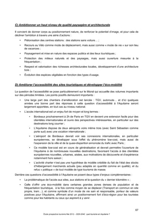 67
Étude prospective tourisme Mai 2012 – 2020-2040 : quel tourisme en Aquitaine ?
C) Ambitionner un haut niveau de qualité paysagère et architecturale
Il convient de donner corps au positionnement nature, de renforcer le potentiel d’image, et pour cela de
décliner l’ambition à travers une série d’actions :
• Piétonisation des centres stations : des stations sans voiture… ;
• Recours au Vélo comme mode de déplacement, mais aussi comme « mode de vie » sur son lieu
de vacances ;
• Paysagement et mise en nature des espaces publics et des lieux touristiques ;
• Protection des milieux naturels et des paysages, mais aussi ouverture mesurée à la
fréquentation ;
• Respect et valorisation des richesses architecturales locales, développement d’une architecture
bois ;
• Évolution des espèces végétales en fonction des types d’usage.
D) Améliorer l’accessibilité des sites touristiques et développer l’éco-mobilité
La question de l’accessibilité se pose particulièrement sur le littoral qui accueille des volumes importants
sur des périodes limitées. Les points positifs demeurent importants :
• Une large part des chantiers d’amélioration est lancée : TGV, autoroute… et d’ici quelques
années une bonne part des réponses à cette question d’accessibilité à l’Aquitaine seront
largement apportées, en tout cas au niveau national.
• L’accès international est un enjeu fort de moyen et long termes :
• Bordeaux prochainement à 2h de Paris en TGV en devient une extension facile pour des
clientèles internationales et ouvre des perspectives intéressantes, en particulier sur des
destinations long courrier ;
• L’Aquitaine dispose de deux aéroports voire même trois (avec Saint Sébastien comme
porte sud) avec une vocation internationale ;
• L’aéroport de Bordeaux devrait voir ses connexions internationales, en particulier
européennes, se développer sous l’effet du phénomène low-cost, mais aussi de
l’expansion de la ville et de la quasi-disparition annoncée du trafic avec Paris ;
• Ce modèle low-cost est en cours de généralisation et devrait permettre l’ouverture de
l’Aquitaine à de nombreuses nouvelles destinations, favorisant l’accès à des clientèles
européennes nouvelles, urbaines, aisées, aux motivations de découverte et d’expérience
notamment hors saison ;
• L’activité charter n’est pas une hypothèse de modèle crédible du fait de l’état des stocks
d’hébergement marchands actuels (peu adaptés en quantité comme en qualité), et du
refus « politique » de tout modèle de type tourisme de masse.
Derrière ces questions d’accessibilité à l’Aquitaine se posent deux types d’enjeux complémentaires :
• La problématique de l’accès aux sites, aux stations et la question du « dernier kilomètre » ;
• Celle d’offrir une éco-mobilité dans certaines grandes zones denses de population et de
fréquentation touristique, à la fois comme moyen de se déplacer (Transport en commun en site
propre, tram…), et comme symbole d’un mode de vie sain et responsable, porteur de valeurs
positives pour l’Aquitaine, affirmant ainsi un positionnement fort d’éco-région pour les touristes
comme pour les habitants ou ceux qui aspirent à y venir.
 
