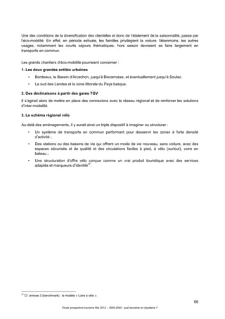 68
Étude prospective tourisme Mai 2012 – 2020-2040 : quel tourisme en Aquitaine ?
Une des conditions de la diversification des clientèles et donc de l’étalement de la saisonnalité, passe par
l’éco-mobilité. En effet, en période estivale, les familles privilégient la voiture. Néanmoins, les autres
usages, notamment les courts séjours thématiques, hors saison devraient se faire largement en
transports en commun.
Les grands chantiers d’éco-mobilité pourraient concerner :
1. Les deux grandes entités urbaines
• Bordeaux, le Bassin d’Arcachon, jusqu’à Biscarrosse, et éventuellement jusqu’à Soulac.
• Le sud des Landes et la zone littorale du Pays basque.
2. Des déclinaisons à partir des gares TGV
Il s’agirait alors de mettre en place des connexions avec le réseau régional et de renforcer les solutions
d’inter-modalité.
3. Le schéma régional vélo
Au-delà des aménagements, il y aurait ainsi un triple dispositif à imaginer ou structurer :
• Un système de transports en commun performant pour desservir les zones à forte densité
d’activité ;
• Des stations ou des bassins de vie qui offrent un mode de vie nouveau, sans voiture, avec des
espaces sécurisés et de qualité et des circulations faciles à pied, à vélo (surtout), voire en
bateau ;
• Une structuration d’offre vélo conçue comme un vrai produit touristique avec des services
adaptés et marqueurs d’identité
37
.
37
Cf. annexe 3 (benchmark) : le modèle « Loire à vélo ».
 