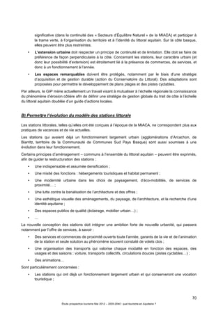 70
Étude prospective tourisme Mai 2012 – 2020-2040 : quel tourisme en Aquitaine ?
significative (dans la continuité des « Secteurs d’Équilibre Naturel » de la MIACA) et participer à
la trame verte, à l’organisation du territoire et à l’identité du littoral aquitain. Sur la côte basque,
elles peuvent être plus restreintes.
• L’extension urbaine doit respecter un principe de continuité et de limitation. Elle doit se faire de
préférence de façon perpendiculaire à la côte. Concernant les stations, leur caractère urbain (et
donc leur possibilité d’extension) est étroitement lié à la présence de commerces, de services, et
donc à un fonctionnement à l’année.
• Les espaces remarquables doivent être protégés, notamment par le biais d’une stratégie
d’acquisition et de gestion durable (action du Conservatoire du Littoral). Des adaptations sont
proposées pour permettre le développement de plans plages et des pistes cyclables.
Par ailleurs, le GIP mène actuellement un travail visant à mutualiser à l’échelle régionale la connaissance
du phénomène d’érosion côtière afin de définir une stratégie de gestion globale du trait de côte à l’échelle
du littoral aquitain doublée d’un guide d’actions locales.
B) Permettre l’évolution du modèle des stations littorale
Les stations littorales, telles qu’elles ont été conçues à l’époque de la MIACA, ne correspondent plus aux
pratiques de vacances et de vie actuelles.
Les stations qui avaient déjà un fonctionnement largement urbain (agglomérations d’Arcachon, de
Biarritz, territoire de la Communauté de Communes Sud Pays Basque) sont aussi soumises à une
évolution dans leur fonctionnement.
Certains principes d’aménagement – communs à l’ensemble du littoral aquitain – peuvent être exprimés,
afin de guider la restructuration des stations :
• Une indispensable et assumée densification ;
• Une mixité des fonctions : hébergements touristiques et habitat permanent ;
• Une modernité urbaine dans les choix de paysagement, d’éco-mobilités, de services de
proximité… ;
• Une lutte contre la banalisation de l’architecture et des offres ;
• Une esthétique visuelle des aménagements, du paysage, de l’architecture, et la recherche d’une
identité aquitaine ;
• Des espaces publics de qualité (éclairage, mobilier urbain…) ;
• …
La nouvelle conception des stations doit intégrer une ambition forte de nouvelle urbanité, qui passera
notamment par l’offre de services, à savoir :
• Des services et commerces de proximité ouverts toute l’année, garants de la vie et de l’animation
de la station et seule solution au phénomène souvent constaté de volets clos ;
• Une organisation des transports qui valorise chaque modalité en fonction des espaces, des
usages et des saisons : voiture, transports collectifs, circulations douces (pistes cyclables…) ;
• Des animations…
Sont particulièrement concernées :
• Les stations qui ont déjà un fonctionnement largement urbain et qui conserveront une vocation
touristique ;
 