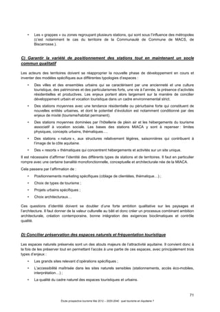 71
Étude prospective tourisme Mai 2012 – 2020-2040 : quel tourisme en Aquitaine ?
• Les « grappes » ou zones regroupant plusieurs stations, qui sont sous l’influence des métropoles
(c’est notamment le cas du territoire de la Communauté de Commune de MACS, de
Biscarrosse.).
C) Garantir la variété de positionnement des stations tout en maintenant un socle
commun qualitatif
Les acteurs des territoires doivent se réapproprier la nouvelle phase de développement en cours et
inventer des modèles spécifiques aux différentes typologies d’espaces :
• Des villes et des ensembles urbains qui se caractérisent par une ancienneté et une culture
touristique, des patrimoines et des particularismes forts, une vie à l’année, la présence d’activités
résidentielles et productives. Les enjeux portent alors largement sur la manière de concilier
développement urbain et vocation touristique dans un cadre environnemental strict.
• Des stations moyennes avec une tendance résidentielle ou périurbaine forte qui constituent de
nouvelles entités urbaines, et dont le potentiel d’évolution est notamment conditionné par des
enjeux de mixité (tourisme/habitat permanent).
• Des stations moyennes dominées par l’hôtellerie de plein air et les hébergements du tourisme
associatif à vocation sociale. Les bases des stations MIACA y sont à repenser : limites
physiques, concepts urbains, thématiques….
• Des stations « nature », aux structures relativement légères, saisonnières qui contribuent à
l’image de la côte aquitaine.
• Des « resorts » thématiques qui concentrent hébergements et activités sur un site unique.
Il est nécessaire d’affirmer l’identité des différents types de stations et de territoires. Il faut en particulier
rompre avec une certaine banalité monofonctionnelle, conceptuelle et architecturale née de la MIACA.
Cela passera par l’affirmation de :
• Positionnements marketing spécifiques (ciblage de clientèles, thématique…) ;
• Choix de types de tourisme ;
• Projets urbains spécifiques ;
• Choix architecturaux…
Ces questions d’identité doivent se doubler d’une forte ambition qualitative sur les paysages et
l’architecture. Il faut donner de la valeur culturelle au bâti et donc créer un processus combinant ambition
architecturale, création contemporaine, bonne intégration des exigences bioclimatiques et contrôle
qualité.
D) Concilier préservation des espaces naturels et fréquentation touristique
Les espaces naturels préservés sont un des atouts majeurs de l’attractivité aquitaine. Il convient donc à
la fois de les préserver tout en permettant l’accès à une partie de ces espaces, avec principalement trois
types d’enjeux :
• Les grands sites relevant d’opérations spécifiques ;
• L’accessibilité maîtrisée dans les sites naturels sensibles (stationnements, accès éco-mobiles,
interprétation…) ;
• La qualité du cadre naturel des espaces touristiques et urbains.
 