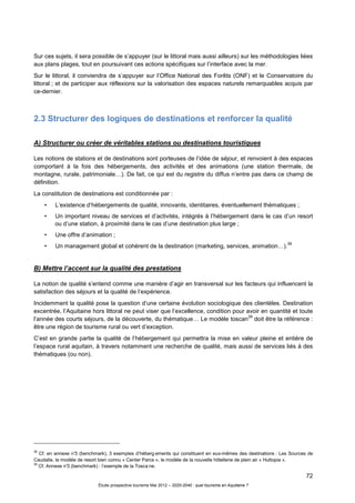 72
Étude prospective tourisme Mai 2012 – 2020-2040 : quel tourisme en Aquitaine ?
Sur ces sujets, il sera possible de s’appuyer (sur le littoral mais aussi ailleurs) sur les méthodologies liées
aux plans plages, tout en poursuivant ces actions spécifiques sur l’interface avec la mer.
Sur le littoral, il conviendra de s’appuyer sur l’Office National des Forêts (ONF) et le Conservatoire du
littoral ; et de participer aux réflexions sur la valorisation des espaces naturels remarquables acquis par
ce-dernier.
2.3 Structurer des logiques de destinations et renforcer la qualité
A) Structurer ou créer de véritables stations ou destinations touristiques
Les notions de stations et de destinations sont porteuses de l’idée de séjour, et renvoient à des espaces
comportant à la fois des hébergements, des activités et des animations (une station thermale, de
montagne, rurale, patrimoniale…). De fait, ce qui est du registre du diffus n’entre pas dans ce champ de
définition.
La constitution de destinations est conditionnée par :
• L’existence d’hébergements de qualité, innovants, identitaires, éventuellement thématiques ;
• Un important niveau de services et d’activités, intégrés à l’hébergement dans le cas d’un resort
ou d’une station, à proximité dans le cas d’une destination plus large ;
• Une offre d’animation ;
• Un management global et cohérent de la destination (marketing, services, animation…).
38
B) Mettre l’accent sur la qualité des prestations
La notion de qualité s’entend comme une manière d’agir en transversal sur les facteurs qui influencent la
satisfaction des séjours et la qualité de l’expérience.
Incidemment la qualité pose la question d’une certaine évolution sociologique des clientèles. Destination
excentrée, l’Aquitaine hors littoral ne peut viser que l’excellence, condition pour avoir en quantité et toute
l’année des courts séjours, de la découverte, du thématique… Le modèle toscan
39
doit être la référence :
être une région de tourisme rural ou vert d’exception.
C’est en grande partie la qualité de l’hébergement qui permettra la mise en valeur pleine et entière de
l’espace rural aquitain, à travers notamment une recherche de qualité, mais aussi de services liés à des
thématiques (ou non).
38
Cf. en annexe n°3 (benchmark), 3 exemples d’héberg ements qui constituent en eux-mêmes des destinations : Les Sources de
Caudalie, le modèle de resort bien connu « Center Parcs », le modèle de la nouvelle hôtellerie de plein air « Huttopia ».
39
Cf. Annexe n°3 (benchmark) : l’exemple de la Tosca ne.
 
