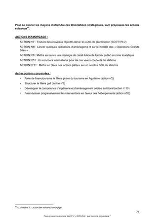 73
Étude prospective tourisme Mai 2012 – 2020-2040 : quel tourisme en Aquitaine ?
Pour se donner les moyens d’atteindre ces Orientations stratégiques, sont proposées les actions
suivantes
40
.
ACTIONS D’AMORÇAGE :
ACTION N°7 : Traduire les nouveaux objectifs dans l es outils de planification (SCOT/ PLU)
ACTION N°8 : Lancer quelques opérations d’aménageme nt sur le modèle des « Opérations Grands
Sites »
ACTION N°9 : Mettre en œuvre une stratégie de const itution de foncier public en zone touristique
ACTION N°10 : Un concours international pour de nou veaux concepts de stations
ACTION N°11 : Mettre en place des actions pilotes sur un nombre ciblé de stations
Autres actions concernées :
• Faire de l’oenotourisme la filière phare du tourisme en Aquitaine (action n°2)
• Structurer la filière golf (action n°6)
• Développer la compétence d’ingénierie et d’aménagement dédiée au littoral (action n°19)
• Faire évoluer progressivement les interventions en faveur des hébergements (action n°20)
40
Cf. chapitre 5 : Le plan des actions d’amorçage
 