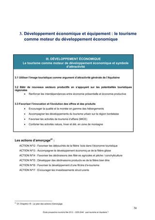 74
Étude prospective tourisme Mai 2012 – 2020-2040 : quel tourisme en Aquitaine ?
3. Développement économique et équipement : le tourisme
comme moteur du développement économique
Les actions d’amorçage41
:
ACTION N°12 : Favoriser les débouchés de la filière bois dans l’économie touristique
ACTION N°13 : Accompagner le développement économiq ue de la filière glisse
ACTION N°14 : Favoriser les déclinaisons des filièr es agricoles et pêche / conchyliculture
ACTION N°15 : Développer des déclinaisons productiv es de la filière bien être
ACTION N°16 : Favoriser le développement d’une fili ère d’e-tourisme
ACTION N°17 : Encourager les investissements struct urants
41
Cf. Chapitre n°5 : Le plan des actions d’amorçage.
III. DÉVELOPPEMENT ÉCONOMIQUE
Le tourisme comme moteur de développement économique et symbole
d’attractivité
3.1 Utiliser l’image touristique comme argument d’attractivité générale de l’Aquitaine
3.2 Bâtir de nouveaux secteurs productifs en s’appuyant sur les potentialités touristiques
régionales
• Renforcer les interdépendances entre économie présentielle et économie productive
3.3 Favoriser l’innovation et l’évolution des offres et des produits
• Encourager la qualité et la montée en gamme des hébergements
• Accompagner les développements du tourisme urbain sur la région bordelaise
• Favoriser les activités de tourisme d’affaire (MICE)
• Conforter les activités nature, hiver et été, en zone de montagne
 
