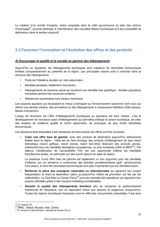77
Étude prospective tourisme Mai 2012 – 2020-2040 : quel tourisme en Aquitaine ?
La création d’un comité d’experts, action proposée dans le volet gouvernance du plan des actions
d’amorçage
44
, pourrait participer à l’identification des nouvelles filières touristiques et à leur possibilité de
déclinaison dans le secteur productif.
3.3 Favoriser l’innovation et l’évolution des offres et des produits
A) Encourager la qualité et la montée en gamme des hébergements
Aujourd’hui en Aquitaine, les hébergements touristiques sont créateurs de retombées économiques
limitées comparativement au potentiel de la région. Les principales raisons sont à chercher dans la
structure des hébergements :
• Poids de l’hôtellerie de plein air, très saisonnière ;
• Meublés banalisés, faiblement marchands ;
• Hébergements de tourisme social qui touchent une clientèle très spécifique : familles populaires
françaises pendant les vacances scolaires ;
• Résidences secondaires hors secteur marchand.
Les espaces aquitains qui réussissent le mieux à échapper au fonctionnement saisonnier sont ceux qui
offrent une densité urbaine, des animations et des hébergements à composante hôtelière (Côte basque,
Bassin d’Arcachon).
L’enjeu de l’évolution de l’offre d’hébergements touristiques en Aquitaine est donc central ; c’est le
développement de nouveaux types d’hébergements qui permettra d’élargir la saison touristique, de créer
des emplois de meilleure qualité et moins saisonniers, de provoquer de plus fortes retombées
économiques.
Les directions dans lesquelles il est nécessaire de faire évoluer les offres sont les suivantes :
• Créer une offre haut de gamme, avec des produits de destination aujourd’hui relativement
faibles dans la région : l’idée est de faire émerger des produits d’hébergement de type resort
thématique (resort golfique, resort viticole, resort bien-être) devenant des produits phares,
notamment pour les clientèles étrangères européennes, ou plus lointaines (USA et BRIC
45
). Par
ailleurs, l’amélioration de l’accessibilité TGV est une opportunité d’attirer les clientèles
franciliennes aisées, en particulier sur des courts séjours en ailes de saison.
La présence d’une offre haut de gamme est également un bon argument pour les clientèles
d’affaires, qui ont tendance à consommer des activités complémentaires (golf, oenotourisme)
hors saison, et dont les retombées économiques sont plus importantes que les clientèles loisirs.
• Renforcer la place des enseignes nationales ou internationales qui génèrent leur propre
fréquentation et tirent la destination (alors qu’aujourd’hui l’effort de promotion est fait par les
collectivités). Le Club Med ou Center Parcs
46
sont par exemple des opérateurs qui apportent leur
propres clientèles grâce à des moyens marketing considérables.
• Garantir la qualité des hébergements familiaux afin de conserver le positionnement
traditionnel de l’Aquitaine, tout en répondant mieux aux besoins et exigences d’aujourd’hui.
Toutes les régions touristiques françaises sont en effet des concurrentes potentielles. Il est ainsi
44
Cf. chapitre n°5
45
BRIC : Brésil, Russie, Inde, Chine.
46
Cf. annexe n°3 (benchmark) : exemple de Center Par cs
 