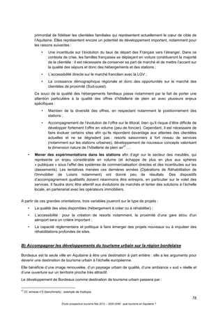 78
Étude prospective tourisme Mai 2012 – 2020-2040 : quel tourisme en Aquitaine ?
primordial de fidéliser les clientèles familiales qui représentent actuellement le cœur de cible de
l’Aquitaine. Elles représentent encore un potentiel de développement important, notamment pour
les raisons suivantes :
• Une incertitude sur l’évolution du taux de départ des Français vers l’étranger. Dans ce
contexte de crise, les familles françaises se déplaçant en voiture constitueront la majorité
de la clientèle : il est nécessaire de conserver sa part de marché et de mettre l’accent sur
la qualité des séjours et donc des hébergements et des stations ;
• L’accessibilité directe sur le marché francilien avec la LGV ;
• La croissance démographique régionale et donc des opportunités sur le marché des
clientèles de proximité (Sud-ouest).
Ce souci de la qualité des hébergements familiaux passe notamment par le fait de porter une
attention particulière à la qualité des offres d’hôtellerie de plein air avec plusieurs enjeux
spécifiques :
• Maintien de la diversité des offres, en respectant notamment le positionnement des
stations ;
• Accompagnement de l’évolution de l’offre sur le littoral, bien qu’il risque d’être difficile de
développer fortement l’offre en volume (peu de foncier). Cependant, il est nécessaire de
faire évoluer certains sites afin qu’ils répondent davantage aux attentes des clientèles
actuelles et ne se dégradent pas : resorts saisonniers à fort niveau de services
(notamment sur les stations urbaines), développement de nouveaux concepts valorisant
la dimension nature de l’hôtellerie de plein air
47
….
• Mener des expérimentations dans les stations afin d’agir sur le secteur des meublés, qui
représente un enjeu considérable en volume (et échappe de plus en plus aux sphères
« publiques » sous l’effet des systèmes de commercialisation directes et des incertitudes sur les
classements). Les tentatives menées ces dernières années (Opérations de Réhabilitation de
l’Immobilier de Loisirs notamment) ont donné peu de résultats. Des dispositifs
d’accompagnement qualitatifs doivent néanmoins être entrepris, en particulier sur le volet des
services. Il faudra donc être attentif aux évolutions de marchés et tenter des solutions à l’échelle
locale, en partenariat avec les opérateurs immobiliers.
A partir de ces grandes orientations, trois variables joueront sur le type de projets :
• La qualité des sites disponibles (hébergement à créer ou à réhabiliter) ;
• L’accessibilité : pour la création de resorts notamment, la proximité d’une gare et/ou d’un
aéroport sera un critère important ;
• La capacité réglementaire et politique à faire émerger des projets nouveaux ou à impulser des
réhabilitations profondes de sites.
B) Accompagner les développements du tourisme urbain sur la région bordelaise
Bordeaux est la seule ville en Aquitaine à être une destination à part entière : elle a les arguments pour
devenir une destination de tourisme urbain à l’échelle européenne.
Elle bénéficie d’une image renouvelée, d’un paysage urbain de qualité, d’une ambiance « sud » réelle et
d’une ouverture sur un territoire proche très attractif.
Le développement de Bordeaux comme destination de tourisme urbain passera par :
47
Cf. annexe n°3 (benchmark) : exemple de Huttopia
 