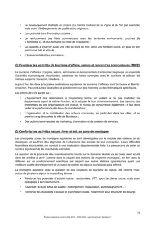 79
Étude prospective tourisme Mai 2012 – 2020-2040 : quel tourisme en Aquitaine ?
• Le développement d’attraits en propre (Le Centre Culturel de la Vigne et du Vin par exemple)
mais aussi d’hébergements de qualité et/ou originaux ;
• La continuité dans l’innovation urbaine ;
• Le renforcement des liens commerciaux avec les territoires environnants, proches (le
« Bordelais »), et plus lointains (le reste de l’Aquitaine) ;
• La capacité à incarner aussi une ville de bord de mer, donc une fonction loisirs, en plus de son
patrimoine bâti et viticole ;
• L’événementiel et les animations…
C) Favoriser les activités de tourisme d’affaire, salons et rencontres économiques (MICE)
Le tourisme d’affaires (congrès, salons, séminaires et événementiels d’entreprise) regroupe un ensemble
d’activités économiques importantes, créatrices de fortes synergies avec le tourisme et utilisant les
mêmes supports (transport, hôtellerie…).
Aujourd’hui, les deux principales destinations aquitaines de tourisme d’affaires sont Bordeaux et Biarritz.
Arcachon, Pau et d’autres lieux/villes se positionnent sur des marchés ou des thématiques spécifiques.
Les efforts devront porter sur :
• L’équipement des destinations à moyen/long terme, en veillant à ne pas multiplier les
équipements ayant la même fonction, et à adopter le bon dimensionnement. Les besoins des
entreprises ou des organisateurs ont évolué, le niveau de concurrence également ; il faut donc
veiller à la performance des lieux de manifestations ;
• L’organisation et la mobilisation des acteurs concernés, en particulier dans les villes, et au
premier rang desquelles la ville de Bordeaux ;
• Des actions transversales de marketing, d’animation et de création de services.
D) Conforter les activités nature, hiver et été, en zone de montagne
Les principales zones de montagne aquitaines se sont développées sur le modèle des stations de ski
classiques, et souffrent des stigmates de l’urbanisme des années de leur conception. Leurs difficultés
financières structurelles ont conduit à une implication départementale forte. La perspective de créer un
nombre significatif de lits marchands est faible.
La question de la poursuite des investissements lourds sur le domaine skiable va se poser avec acuité
dans les années à venir (comme dans la plupart des stations de moyenne montagne), en lien avec la
réflexion sur un positionnement spécifique par rapport aux autres stations pyrénéennes ayant une
meilleure qualité d’enneigement et un statut de station de séjours touristiques plus affirmé.
La montagne aquitaine pose la question de ses vocations de tourisme de nature, été comme hiver,
autour de plusieurs enjeux à moyen/long termes :
• Renforcer les potentiels d’activité nature : randonnées, VTT, sport de pleine nature, mais aussi
pédagogie à l’environnement… ;
• Favoriser l’accueil diffus de qualité : hébergement, restauration, accompagnement… ;
• Renforcer les dispositifs d’accueil et d’animation locale, notamment pour structurer les bourgs
 