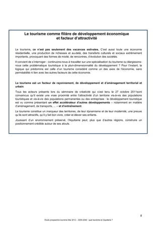 8
Étude prospective tourisme Mai 2012 – 2020-2040 : quel tourisme en Aquitaine ?
Le tourisme comme filière de développement économique
et facteur d’attractivité
Le tourisme, ce n’est pas seulement des vacances estivales. C’est aussi toute une économie
résidentielle, une production de richesses et au-delà, des transferts culturels et sociaux extrêmement
importants, provoquant des formes de mixité, de rencontres, d’évolution des sociétés.
Il convient de s’interroger : continuons-nous à travailler sur une spécialisation du tourisme ou élargissons-
nous cette problématique touristique à la pluri-dimensionnalité du développement ? Pour l’instant, la
logique qui prédomine est celle d’un tourisme considéré comme un des axes de l’économie, sans
perméabilité ni lien avec les autres facteurs de cette économie.
Le tourisme est un facteur de rayonnement, de développement et d’aménagement territorial et
urbain.
Tous les acteurs présents lors du séminaire de créativité qui s’est tenu le 27 octobre 2011sont
convaincus qu’il existe une vraie proximité entre l’attractivité d’un territoire vis-à-vis des populations
touristiques et vis-à-vis des populations permanentes ou des entreprises : le développement touristique
est vu comme présentant un effet accélérateur d’autres développements – notamment en matière
d’aménagement, de transports, ... – et d’entraînement.
Le tourisme constitue un marqueur des territoires, de leur dynamisme et de leur modernité, une preuve
qu’ils sont attractifs, qu’il y fait bon vivre, créer et élever ses enfants.
Jouissant d’un environnement préservé, l’Aquitaine peut, plus que d’autres régions, construire un
positionnement crédible autour de ses atouts.
 