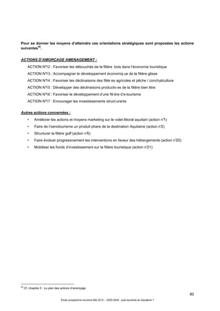 80
Étude prospective tourisme Mai 2012 – 2020-2040 : quel tourisme en Aquitaine ?
Pour se donner les moyens d’atteindre ces orientations stratégiques sont proposées les actions
suivantes
48
.
ACTIONS D’AMORÇAGE AMENAGEMENT :
ACTION N°12 : Favoriser les débouchés de la filière bois dans l’économie touristique
ACTION N°13 : Accompagner le développement économiq ue de la filière glisse
ACTION N°14 : Favoriser les déclinaisons des filièr es agricoles et pêche / conchyliculture
ACTION N°15 : Développer des déclinaisons productiv es de la filière bien être
ACTION N°16 : Favoriser le développement d’une fili ère d’e-tourisme
ACTION N°17 : Encourager les investissements struct urants
Autres actions concernées :
• Améliorer les actions et moyens marketing sur le volet littoral aquitain (action n°1)
• Faire de l’oenotourisme un produit phare de la destination Aquitaine (action n°2)
• Structurer la filière golf (action n°6)
• Faire évoluer progressivement les interventions en faveur des hébergements (action n°20)
• Mobiliser les fonds d’investissement sur la filière touristique (action n°21)
48
Cf. chapitre 5 : Le plan des actions d’amorçage
 