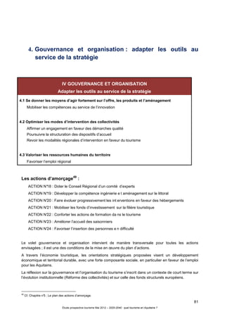 81
Étude prospective tourisme Mai 2012 – 2020-2040 : quel tourisme en Aquitaine ?
4. Gouvernance et organisation : adapter les outils au
service de la stratégie
IV GOUVERNANCE ET ORGANISATION
Adapter les outils au service de la stratégie
4.1 Se donner les moyens d’agir fortement sur l’offre, les produits et l’aménagement
Mobiliser les compétences au service de l’innovation
4.2 Optimiser les modes d’intervention des collectivités
Affirmer un engagement en faveur des démarches qualité
Poursuivre la structuration des dispositifs d’accueil
Revoir les modalités régionales d’intervention en faveur du tourisme
4.3 Valoriser les ressources humaines du territoire
Favoriser l’emploi régional
Les actions d’amorçage49
:
ACTION N°18 : Doter le Conseil Régional d’un comité d’experts
ACTION N°19 : Développer la compétence ingénierie e t aménagement sur le littoral
ACTION N°20 : Faire évoluer progressivement les int erventions en faveur des hébergements
ACTION N°21 : Mobiliser les fonds d’investissement sur la filière touristique
ACTION N°22 : Conforter les actions de formation da ns le tourisme
ACTION N°23 : Améliorer l’accueil des saisonniers
ACTION N°24 : Favoriser l’insertion des personnes e n difficulté
Le volet gouvernance et organisation intervient de manière transversale pour toutes les actions
envisagées ; il est une des conditions de la mise en œuvre du plan d’actions.
A travers l’économie touristique, les orientations stratégiques proposées visent un développement
économique et territorial durable, avec une forte composante sociale, en particulier en faveur de l’emploi
pour les Aquitains.
La réflexion sur la gouvernance et l’organisation du tourisme s’inscrit dans un contexte de court terme sur
l’évolution institutionnelle (Réforme des collectivités) et sur celle des fonds structurels européens.
49
Cf. Chapitre n°5 : Le plan des actions d’amorçage.
 