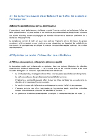 82
Étude prospective tourisme Mai 2012 – 2020-2040 : quel tourisme en Aquitaine ?
4.1. Se donner les moyens d’agir fortement sur l’offre, les produits et
l’aménagement
Mobiliser les compétences au service de l’innovation
L’ensemble du travail réalisé au cours de l’étude a montré l’importance d’agir sur les facteurs d’offres, sur
l’effet générationnel du tourisme aquitain et son besoin de renouvellement et de réinvention sur lui-même.
Les actions marketing doivent accompagner de manière transversale ce travail en profondeur sur la
réalité des offres et produits.
La compétence première à mettre en œuvre sera celle de l’ingénierie, afin de développer des projets
complexes, qu’ils consistent en des créations ou des interventions sur l’existant. La multiplicité des
intervenants, la complexité des procédures, la diversité des savoir-faire exigés impliquent de mobiliser
ces compétences.
4.2 Optimiser les modes d’intervention des collectivités
A) Affirmer un engagement en faveur des démarches qualité
La thématique qualité est fondamentale en Aquitaine, dans une optique d’évolution des clientèles
(diversification, ouverture internationale…). Elle concerne à la fois les produits existants et les offres
nouvelles à imaginer. Les principaux enjeux liés à la qualité relèvent de :
• La structuration et du développement des offres, avec la question essentielle des hébergements ;
• La professionnalisation des prestataires de loisirs et d’hébergements ;
• L’ingénierie de projets et la capacité à faire évoluer les offres, à anticiper les comportements des
clientèles, à formater des offres commerciales ;
• La question transversale de l’aménagement des espaces publics, de l’accès aux paysages ;
• L’ancrage territorial des offres (valorisation de l’architecture locale, spécificités culturelles,
activités différenciantes et promotion par les offices de tourisme…) ;
• La question de la rassurance des clientèles touristiques (à travers des marques, des labels…).
 