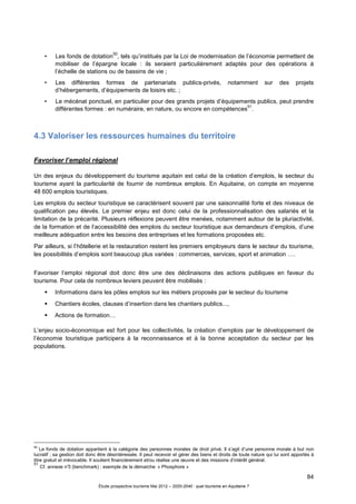 84
Étude prospective tourisme Mai 2012 – 2020-2040 : quel tourisme en Aquitaine ?
• Les fonds de dotation
50
, tels qu’institués par la Loi de modernisation de l’économie permettent de
mobiliser de l’épargne locale : ils seraient particulièrement adaptés pour des opérations à
l’échelle de stations ou de bassins de vie ;
• Les différentes formes de partenariats publics-privés, notamment sur des projets
d’hébergements, d’équipements de loisirs etc. ;
• Le mécénat ponctuel, en particulier pour des grands projets d’équipements publics, peut prendre
différentes formes : en numéraire, en nature, ou encore en compétences
51
.
4.3 Valoriser les ressources humaines du territoire
Favoriser l’emploi régional
Un des enjeux du développement du tourisme aquitain est celui de la création d’emplois, le secteur du
tourisme ayant la particularité de fournir de nombreux emplois. En Aquitaine, on compte en moyenne
48 600 emplois touristiques.
Les emplois du secteur touristique se caractérisent souvent par une saisonnalité forte et des niveaux de
qualification peu élevés. Le premier enjeu est donc celui de la professionnalisation des salariés et la
limitation de la précarité. Plusieurs réflexions peuvent être menées, notamment autour de la pluriactivité,
de la formation et de l’accessibilité des emplois du secteur touristique aux demandeurs d’emplois, d’une
meilleure adéquation entre les besoins des entreprises et les formations proposées etc.
Par ailleurs, si l’hôtellerie et la restauration restent les premiers employeurs dans le secteur du tourisme,
les possibilités d’emplois sont beaucoup plus variées : commerces, services, sport et animation ….
Favoriser l’emploi régional doit donc être une des déclinaisons des actions publiques en faveur du
tourisme. Pour cela de nombreux leviers peuvent être mobilisés :
Informations dans les pôles emplois sur les métiers proposés par le secteur du tourisme
Chantiers écoles, clauses d’insertion dans les chantiers publics...,
Actions de formation…
L’enjeu socio-économique est fort pour les collectivités, la création d’emplois par le développement de
l’économie touristique participera à la reconnaissance et à la bonne acceptation du secteur par les
populations.
50
Le fonds de dotation appartient à la catégorie des personnes morales de droit privé. Il s’agit d’une personne morale à but non
lucratif ; sa gestion doit donc être désintéressée. Il peut recevoir et gérer des biens et droits de toute nature qui lui sont apportés à
titre gratuit et irrévocable. Il soutient financièrement et/ou réalise une œuvre et des missions d’intérêt général.
51
Cf. annexe n°3 (benchmark) : exemple de la démarche « Phosphore »
 