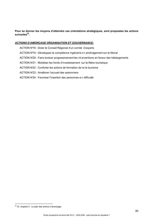 85
Étude prospective tourisme Mai 2012 – 2020-2040 : quel tourisme en Aquitaine ?
Pour se donner les moyens d’atteindre ces orientations stratégiques, sont proposées les actions
suivantes
52
.
ACTIONS D’AMORÇAGE ORGANISATION ET GOUVERNANCE:
ACTION N°18 : Doter le Conseil Régional d’un comité d’experts
ACTION N°19 : Développer la compétence ingénierie e t aménagement sur le littoral
ACTION N°20 : Faire évoluer progressivement les int erventions en faveur des hébergements
ACTION N°21 : Mobiliser les fonds d’investissement sur la filière touristique
ACTION N°22 : Conforter les actions de formation da ns le tourisme
ACTION N°23 : Améliorer l’accueil des saisonniers
ACTION N°24 : Favoriser l’insertion des personnes e n difficulté
52
Cf. chapitre 5 : Le plan des actions d’amorçage
 