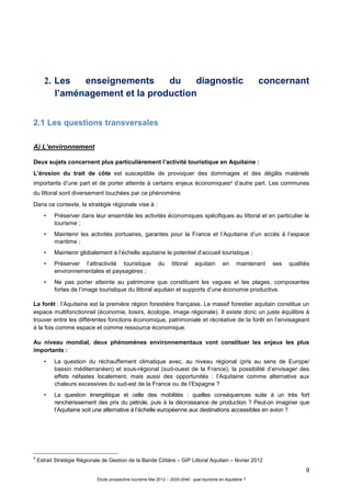 9
Étude prospective tourisme Mai 2012 – 2020-2040 : quel tourisme en Aquitaine ?
2. Les enseignements du diagnostic concernant
l’aménagement et la production
2.1 Les questions transversales
A) L’environnement
Deux sujets concernent plus particulièrement l’activité touristique en Aquitaine :
L’érosion du trait de côte est susceptible de provoquer des dommages et des dégâts matériels
importants d’une part et de porter atteinte à certains enjeux économiques4 d’autre part. Les communes
du littoral sont diversement touchées par ce phénomène.
Dans ce contexte, la stratégie régionale vise à :
• Préserver dans leur ensemble les activités économiques spécifiques au littoral et en particulier le
tourisme ;
• Maintenir les activités portuaires, garantes pour la France et l’Aquitaine d’un accès à l’espace
maritime ;
• Maintenir globalement à l’échelle aquitaine le potentiel d’accueil touristique ;
• Préserver l’attractivité touristique du littoral aquitain en maintenant ses qualités
environnementales et paysagères ;
• Ne pas porter atteinte au patrimoine que constituent les vagues et les plages, composantes
fortes de l’image touristique du littoral aquitain et supports d’une économie productive.
La forêt : l’Aquitaine est la première région forestière française. Le massif forestier aquitain constitue un
espace multifonctionnel (économie, loisirs, écologie, image régionale). Il existe donc un juste équilibre à
trouver entre les différentes fonctions économique, patrimoniale et récréative de la forêt en l’envisageant
à la fois comme espace et comme ressource économique.
Au niveau mondial, deux phénomènes environnementaux vont constituer les enjeux les plus
importants :
• La question du réchauffement climatique avec, au niveau régional (pris au sens de Europe/
bassin méditerranéen) et sous-régional (sud-ouest de la France), la possibilité d’envisager des
effets néfastes localement, mais aussi des opportunités : l’Aquitaine comme alternative aux
chaleurs excessives du sud-est de la France ou de l’Espagne ?
• La question énergétique et celle des mobilités : quelles conséquences suite à un très fort
renchérissement des prix du pétrole, puis à la décroissance de production ? Peut-on imaginer que
l’Aquitaine soit une alternative à l’échelle européenne aux destinations accessibles en avion ?
4
Extrait Stratégie Régionale de Gestion de la Bande Côtière – GIP Littoral Aquitain – février 2012
 