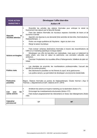 91
Étude prospective tourisme Mai 2012 – 2020-2040 : quel tourisme en Aquitaine ?
FICHE ACTION
MARKETING 4
Développer l’offre bien-être
Action n°4
Objectifs et
résultats attendus
Diversifier les activités des stations thermales pour anticiper le retrait du
financement des séjours par la Sécurité Sociale
Faire des stations thermales de nouveaux espaces d’activités de loisirs et de
tourisme à l’année
Apporter une réponse à une demande forte (activités de bien-être, thermoludisme,
thalassothérapie…)
Porter une image qualitative de l’Aquitaine : région du bien vivre
Élargir la saison touristique
Actions envisagées
Faire évoluer certaines destinations thermales à travers des diversifications de
l’offre et un marketing spécifique à chaque station
Développer une offre de bien-être non médicalisée, mais aussi un traitement du
cadre urbain, une mise en valeur du patrimoine, une animation culturelle, une
ambiance…
Favoriser l’implantation de nouvelles offres d’hébergements: hôtellerie de plein air,
hôtels
Publics visés
Les clientèles de proximité, les manifestations professionnelles, l’accueil des
sportifs (ou autres groupes)
Des déclinaisons possibles sur les thèmes du sport, de la gastronomie…
Les publics seniors, qui permettent de développer une économie résidentielle
Partenaires
possibles
Région, Stations thermales et centres de thalassothérapie, Cluster thermal « Aqui O
Thermes », Départements et CDT, Stations et OT, CRTA
Lien avec les
autres actions
Améliorer les actions et moyens marketing sur la destination (Action n°1)
Encourager les investissements structurants (Action n°17)
Faire évoluer progressivement les interventions en faveur des hébergements (Action
n°20)
Calendrier
prévisionnel
CT MT
 
