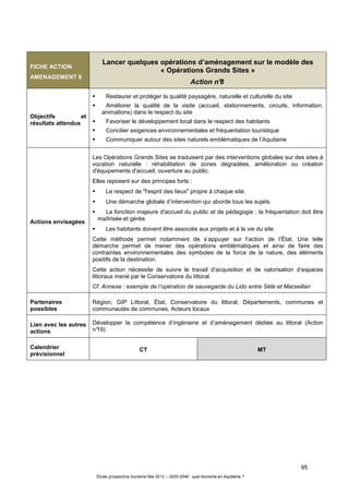 95
Étude prospective tourisme Mai 2012 – 2020-2040 : quel tourisme en Aquitaine ?
FICHE ACTION
AMENAGEMENT 8
Lancer quelques opérations d’aménagement sur le modèle des
« Opérations Grands Sites »
Action n°8
Objectifs et
résultats attendus
Restaurer et protéger la qualité paysagère, naturelle et culturelle du site
Améliorer la qualité de la visite (accueil, stationnements, circuits, information,
animations) dans le respect du site
Favoriser le développement local dans le respect des habitants
Concilier exigences environnementales et fréquentation touristique
Communiquer autour des sites naturels emblématiques de l’Aquitaine
Actions envisagées
Les Opérations Grands Sites se traduisent par des interventions globales sur des sites à
vocation naturelle : réhabilitation de zones dégradées, amélioration ou création
d'équipements d'accueil, ouverture au public.
Elles reposent sur des principes forts :
Le respect de "l'esprit des lieux" propre à chaque site.
Une démarche globale d’intervention qui aborde tous les sujets.
La fonction majeure d'accueil du public et de pédagogie ; la fréquentation doit être
maîtrisée et gérée.
Les habitants doivent être associés aux projets et à la vie du site.
Cette méthode permet notamment de s’appuyer sur l’action de l’État. Une telle
démarche permet de mener des opérations emblématiques et ainsi de faire des
contraintes environnementales des symboles de la force de la nature, des éléments
positifs de la destination.
Cette action nécessite de suivre le travail d’acquisition et de valorisation d’espaces
littoraux mené par le Conservatoire du littoral.
Cf. Annexe : exemple de l’opération de sauvegarde du Lido entre Sète et Marseillan
Partenaires
possibles
Région, GIP Littoral, État, Conservatoire du littoral, Départements, communes et
communautés de communes, Acteurs locaux
Lien avec les autres
actions
Développer la compétence d’ingénierie et d’aménagement dédiée au littoral (Action
n°19)
Calendrier
prévisionnel
CT MT
 