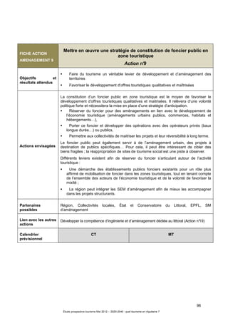 96
Étude prospective tourisme Mai 2012 – 2020-2040 : quel tourisme en Aquitaine ?
FICHE ACTION
AMENAGEMENT 9
Mettre en œuvre une stratégie de constitution de foncier public en
zone touristique
Action n°9
Objectifs et
résultats attendus
Faire du tourisme un véritable levier de développement et d’aménagement des
territoires
Favoriser le développement d’offres touristiques qualitatives et maîtrisées
Actions envisagées
La constitution d’un foncier public en zone touristique est le moyen de favoriser le
développement d’offres touristiques qualitatives et maitrisées. Il relèvera d’une volonté
politique forte et nécessitera la mise en place d’une stratégie d’anticipation.
Réserver du foncier pour des aménagements en lien avec le développement de
l’économie touristique (aménagements urbains publics, commerces, habitats et
hébergements…),
Porter ce foncier et développer des opérations avec des opérateurs privés (baux
longue durée…) ou publics,
Permettre aux collectivités de maitriser les projets et leur réversibilité à long terme.
Le foncier public peut également servir à de l’aménagement urbain, des projets à
destination de publics spécifiques… Pour cela, il peut être intéressant de cibler des
biens fragiles ; la réappropriation de sites de tourisme social est une piste à observer.
Différents leviers existent afin de réserver du foncier s’articulant autour de l’activité
touristique :
Une démarche des établissements publics fonciers existants pour un rôle plus
affirmé de mobilisation de foncier dans les zones touristiques, tout en tenant compte
de l’ensemble des acteurs de l’économie touristique et de la volonté de favoriser la
mixité ;
La région peut intégrer les SEM d’aménagement afin de mieux les accompagner
dans les projets structurants.
Partenaires
possibles
Région, Collectivités locales, État et Conservatoire du Littoral, EPFL, SM
d’aménagement
Lien avec les autres
actions
Développer la compétence d’ingénierie et d’aménagement dédiée au littoral (Action n°19)
Calendrier
prévisionnel
CT MT
 