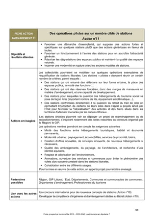 98
Étude prospective tourisme Mai 2012 – 2020-2040 : quel tourisme en Aquitaine ?
FICHE ACTION
AMENAGEMENT 11
Des opérations pilotes sur un nombre ciblé de stations
Action n°11
Objectifs et
résultats attendus
Favoriser une démarche d’exemplarité, qui suppose des actions fortes et
spécifiques sur quelques stations plutôt que des actions génériques en faveur de
toutes.
Favoriser un fonctionnement à l’année des stations pour en accroître l’attractivité
générale.
Résorber les dégradations des espaces publics et maintenir la qualité des espaces
naturels.
Incarner une modernité en rupture avec les anciens modèles de stations.
Actions envisagées
Les collectivités pourraient se mobiliser sur quelques opérations exemplaires de
requalification de stations littorales. Les stations « pilotes » devraient réunir un certain
nombre de critères, parmi lesquels :
Des stations qui ont entamé des réflexions sur leur forme urbaine, la place des
espaces publics, la mixité des fonctions …
Des stations qui ont des réserves foncières, donc des marges de manœuvre en
matière d’aménagement, et une capacité de développement,
Des stations pour lesquelles la question des hébergements du tourisme social se
pose de façon forte (important nombre de lits, équipement emblématique…),
Des stations confrontées directement à la question du retrait du trait de côte en
permettant l’inscription de certains de leurs sites dans l’appel à projets lancé par
l’État pour favoriser la "relocalisation" des activités et des biens situés dans les
territoires fortement menacés par les risques littoraux.
Les stations choisies pourront voir se déployer un projet de réaménagement ou de
repositionnement, s’inspirant notamment des idées ressorties du concours organisé par
la Région/ le GIP.
Les opérations menées prendront en compte les exigences suivantes :
Mixité des fonctions entre hébergements touristiques, habitat et économie
permanents,
Modernité urbaine : paysagement, éco-mobilités, services de proximité, loisirs,
Création d’offres nouvelles, de concepts innovants, de nouveaux hébergements si
nécessaire,
Qualité des aménagements, du paysage, de l’architecture, et recherche d’une
identité aquitaine,
Respect et valorisation de l’environnement,
Animations, ouverture des services et commerces pour éviter le phénomène des
volets clos souvent constaté dans les stations littorales,
Cohabitation entre les différents usages.
Pour la mise en œuvre de cette action, un appel à projet pourrait être envisagé.
Partenaires
possibles
Région, GIP Littoral, État, Départements, Communes et communautés de communes ;
Organismes d’aménagement, Professionnels du tourisme
Lien avec les autres
actions
Un concours international pour de nouveaux concepts de stations (Action n°10)
Développer la compétence d’ingénierie et d’aménagement dédiée au littoral (Action n°19)
 