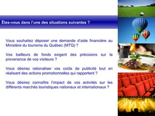 Vous souhaitez déposer une demande d’aide financière au Ministère du tourisme du Québec (MTQ) ? Vos bailleurs de fonds exigent des précisions sur la provenance de vos visiteurs ? Vous désirez rationaliser vos coûts de publicité tout en réalisant des actions promotionnelles qui rapportent ? Vous désirez connaître l’impact de vos activités sur les différents marchés touristiques nationaux et internationaux ? Êtes-vous dans l’une des situations suivantes ? 