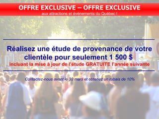 Réalisez une étude de provenance de votre clientèle pour seulement 1 500 $  incluant la mise à jour de l’étude GRATUITE l’année suivante Contactez-nous avant le 30 mars et obtenez un rabais de 10% OFFRE EXCLUSIVE – OFFRE EXCLUSIVE aux attractions et événements du Québec ! 