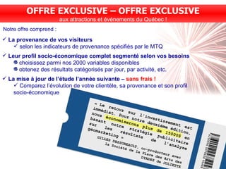 Notre offre comprend : OFFRE EXCLUSIVE – OFFRE EXCLUSIVE aux attractions et événements du Québec ! « Le retour sur l’investissement est immédiat. Pour notre deuxième édition, nous économiserons plus de 15000$ en basant notre stratégie publicitaire sur les résultats de l’analyse géomarketing » GILLES DESSUREAULT, co-producteur avec  la Société de la Place des Arts des DYADES de JOLIETTE La provenance de vos visiteurs selon les indicateurs de provenance spécifiés par le MTQ Leur profil socio-économique complet segmenté selon vos besoins choisissez parmi nos 2000 variables disponibles obtenez des résultats catégorisés par jour, par activité, etc. La mise à jour de l’étude l’année suivante –  sans frais ! Comparez l’évolution de votre clientèle, sa provenance et son profil socio-économique 