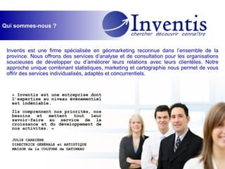 Qui sommes-nous ? Inventis est une firme spécialisée en géomarketing reconnue dans l’ensemble de la province. Nous offrons des services d’analyse et de consultation pour les organisations soucieuses de développer ou d’améliorer leurs relations avec leurs clientèles. Notre approche unique combinant statistiques, marketing et cartographie nous permet de vous offrir des services individualisés, adaptés et concurrentiels. « Inventis est une entreprise dont l’expertise au niveau événementiel est indéniable.  Ils comprennent nos priorités, nos besoins et mettent tout leur savoir-faire au service de la croissance et du développement de nos activités. » JULIE CARRIÈRE DIRECTRICE GÉNÉRALE et ARTISTIQUE MAISON de la CULTURE de GATINEAU 