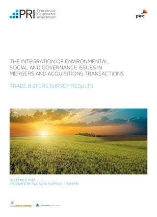 THE INTEGRATION OF ENVIRONMENTAL,
SOCIAL AND GOVERNANCE ISSUES IN
MERGERS AND ACQUISITIONS TRANSACTIONS

TRADE BUYERS SURVEY RESULTS




DECEMBER 2012
PREPARED BY PwC WITH SUPPORT FROM PRI
 