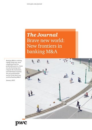 The Journal
Brave new world:
New frontiers in
banking M&A
www.pwc.com/journal
Banking M&A is evolving
rapidly along new, more
complicated and less
predictable patterns. Deals
are also becoming more
risky for the institutions
and individuals involved.
Are you positioned for
success in the brave new
world of banking M&A?
January 2013
 