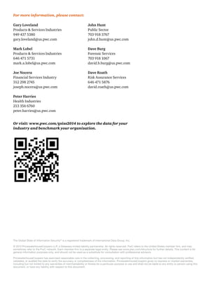 For more information, please contact:
Gary Loveland

John Hunt

Mark Lobel

Dave Burg

Joe Nocera

Dave Roath

Peter Harries

Or visit: www.pwc.com/gsiss2014 to explore the data for your
industry and benchmark your organization.

The Global State of Information Security® is a registered trademark of International Data Group, Inc.
© 2013 PricewaterhouseCoopers LLP, a Delaware limited liability partnership. All rights reserved. PwC refers to the United States member ﬁrm, and may
sometimes refer to the PwC network. Each member ﬁrm is a separate legal entity. Please see www.pwc.com/structure for further details. This content is for
general information purposes only, and should not be used as a substitute for consultation with professional advisors.
PricewaterhouseCoopers has exercised reasonable care in the collecting, processing, and reporting of this information but has not independently veriﬁed,
validated, or audited the data to verify the accuracy or completeness of the information. PricewaterhouseCoopers gives no express or implied warranties,
including but not limited to any warranties of merchantability or ﬁtness for a particular purpose or use and shall not be liable to any entity or person using this
document, or have any liability with respect to this document.

 