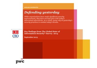 www.pwc.com/security

Defending yesterday
While organizations have made significant security
improvements, they have not kept pace with today’s
determined adversaries. As a result, many rely on yesterday’s
security practices to combat today’s threats.

Key findings from The Global State of
Information Security® Survey 2014
September 2013

 