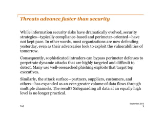 Threats advance faster than security
While information security risks have dramatically evolved, security
strategies—typically compliance-­based and perimeter-­oriented—have
not kept pace. In other words, most organizations are now defending
yesterday, even as their adversaries look to exploit the vulnerabilities of
tomorrow.
Consequently, sophisticated intruders can bypass perimeter defenses to
perpetrate dynamic attacks that are highly targeted and difficult to
detect. Many use well-­researched phishing exploits that target top
executives.
Similarly, the attack surface—partners, suppliers, customers, and
others—has expanded as an ever-­greater volume of data flows through
multiple channels. The result? Safeguarding all data at an equally high
level is no longer practical.
PwC

September 2013
2

 