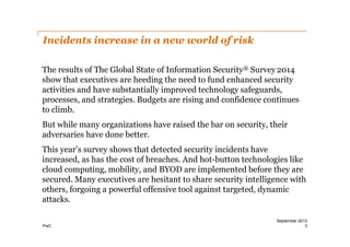 Incidents increase in a new world of risk
The results of The Global State of Information Security® Survey 2014
show that executives are heeding the need to fund enhanced security
activities and have substantially improved technology safeguards,
processes, and strategies. Budgets are rising and confidence continues
to climb.
But while many organizations have raised the bar on security, their
adversaries have done better.
This year’s survey shows that detected security incidents have
increased, as has the cost of breaches. And hot-­button technologies like
cloud computing, mobility, and BYOD are implemented before they are
secured. Many executives are hesitant to share security intelligence with
others, forgoing a powerful offensive tool against targeted, dynamic
attacks.
PwC

September 2013
3

 