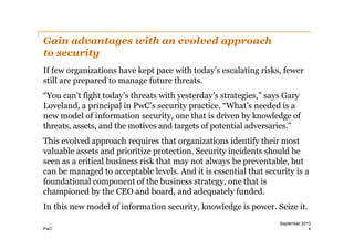 Gain advantages with an evolved approach
to security
If few organizations have kept pace with today’s escalating risks, fewer
still are prepared to manage future threats.
“You can’t fight today’s threats with yesterday’s strategies,” says Gary
Loveland, a principal in PwC’s security practice. “What’s needed is a
new model of information security, one that is driven by knowledge of
threats, assets, and the motives and targets of potential adversaries.”
This evolved approach requires that organizations identify their most
valuable assets and prioritize protection. Security incidents should be
seen as a critical business risk that may not always be preventable, but
can be managed to acceptable levels. And it is essential that security is a
foundational component of the business strategy, one that is
championed by the CEO and board, and adequately funded.
In this new model of information security, knowledge is power. Seize it.
PwC

September 2013
4

 
