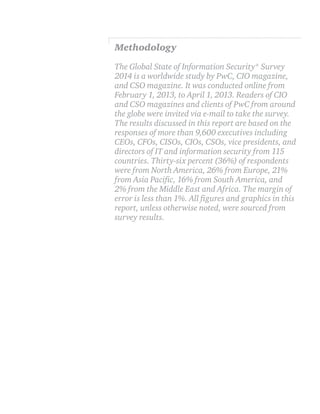 Methodology
The Global State of Information Security® Survey
2014 is a worldwide study by PwC, CIO magazine,
and CSO magazine. It was conducted online from
February 1, 2013, to April 1, 2013. Readers of CIO
and CSO magazines and clients of PwC from around
the globe were invited via e-mail to take the survey.
The results discussed in this report are based on the
responses of more than 9,600 executives including
CEOs, CFOs, CISOs, CIOs, CSOs, vice presidents, and
directors of IT and information security from 115
countries. Thirty-six percent (36%) of respondents
were from North America, 26% from Europe, 21%
2% from the Middle East and Africa. The margin of
report, unless otherwise noted, were sourced from
survey results.

 