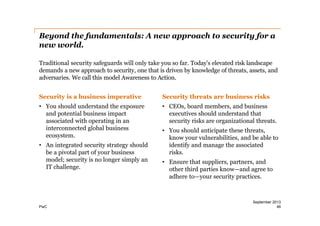 Beyond the fundamentals: A new approach to security for a
new world.
Traditional security safeguards will only take you so far. Today’s elevated risk landscape
demands a new approach to security, one that is driven by knowledge of threats, assets, and
adversaries. We call this model Awareness to Action.
Security is a business imperative

Security threats are business risks

• You should understand the exposure
and potential business impact
associated with operating in an
interconnected global business
ecosystem.

• CEOs, board members, and business
executives should understand that
security risks are organizational threats.

• An integrated security strategy should
be a pivotal part of your business
model;; security is no longer simply an
IT challenge.

PwC

• You should anticipate these threats,
know your vulnerabilities, and be able to
identify and manage the associated
risks.
• Ensure that suppliers, partners, and
other third parties know—and agree to
adhere to—your security practices.

September 2013
46

 