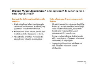 Beyond the fundamentals: A new approach to security for a
new world (cont’d).
Protect the information that really
matters

Gain advantage from Awareness to
Action

• Understand and adapt to changes in
the threat environment by identifying
your most valuable information.

• All activities and investments should be
driven by the best-­available knowledge
about information assets, ecosystem
threats and vulnerabilities, and
business-­activity monitoring.

• Know where these “crown jewels” are
located and who has access to them.
• Allocate and prioritize resources to
protect your valuable information.

• Create a culture of security that starts
with commitment of top executives and
cascades to all employees.
• Engage in public-­private collaboration
with others for enhanced threat
intelligence.

PwC

September 2013
47

 