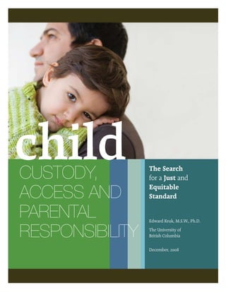 child
CUSTODY,         The Search
                 for a Just and

ACCESS AND       Equitable
                 Standard

PARENTAL         Edward Kruk, M.S.W., Ph.D.


RESPONSIBILITY   The University of
                 British Columbia

                 December, 2008
 