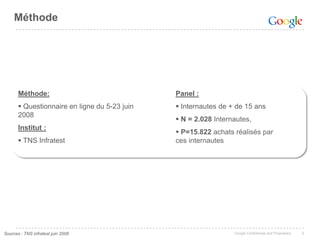 Méthode




       Méthode:                                Panel :
        Questionnaire en ligne du 5-23 juin    Internautes de + de 15 ans
       2008
                                                N = 2.028 Internautes,
       Institut :
                                                P=15.822 achats réalisés par
        TNS Infratest                         ces internautes




Sources : TNS infratest juin 2008                                Google Confidential and Proprietary   2
 