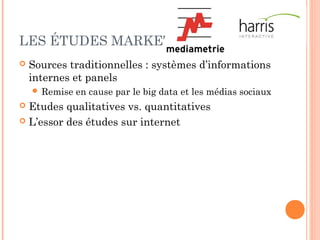 LES ÉTUDES SECTORIELLES
 Possibilité d’acheter une étude déjà réalisée
 Etudes secondaires : très bon marché (à partir de 50
à 100 €), voire gratuite (Creatests, APCE…)
 Faire faire une étude
 Environ 4000 €, selon le niveau de détail et de
commentaires
 