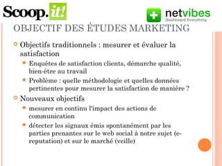 OBJECTIF DES ÉTUDES MARKETING
 Objectifs traditionnels : mesurer et évaluer la
satisfaction
 Enquêtes de satisfaction clients, démarche qualité,
bien-être au travail
 Problème : quelle méthodologie et quelles données
pour mesurer la satisfaction de manière pertinente ?
 