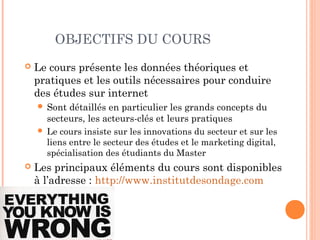 3
OBJECTIFS DU COURS
 Le cours présente les données théoriques et
pratiques et les outils nécessaires pour conduire
des études sur internet
 Sont détaillés en particulier les grands concepts et
outils du secteurs, les acteurs-clés et leurs pratiques
 Le cours insiste sur les innovations du secteur et sur les
liens entre le secteur des études et le marketing digital
 