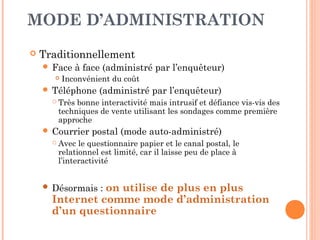 LES QUESTIONNAIRES
 Questionnaire : outil de mesure structuré, standardisé et
aisément codifiable (pour les traitements statistiques
informatisés)
 Type de questions :
 Questions fermées (à choix unique ou à choix
multiples)
 Questions semi-ouvertes
 Questions ouvertes
 