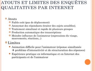 ÉTUDES QUALITATIVES SUR
INTERNET
 Réunion de groupe interactive en temps réel / focus
group en ligne (chat, blog, communautés…)
 Évite l’isolement de l’interviewé
 Entretiens personnels
 Groupe de discussion (avec ou sans animateur /
période plus ou moins longue)
 