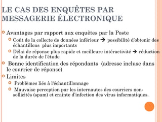ATOUTS ET LIMITES DES ENQUÊTES
QUALITATIVES PAR INTERNET
 Atouts
 Faible coût (pas de déplacement)
 Anonymat des répondants (traiter des sujets sensibles).
 Traitement simultané et rapide de plusieurs groupes
 Production automatique des transcriptions
 Moindre influence de l’animateur (expressions du visage,
mouvements, réactions,..)
 Limites
 Animation difficile pour l’animateur (réponse simultanée
 problème d’interactivité et de structuration des réponses)
 Expérience pratique en informatique et en Internet des
participants et de l’animateur
 